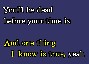 You,ll be dead
before your time is

And one thing

I know is true, yeah