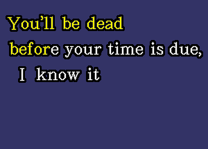 You,ll be dead
before your time is due,

I know it