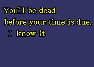 You,ll be dead
before your time is due,

I know it