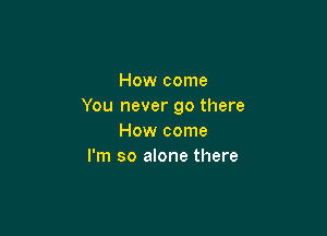 How come
You never go there

How come
I'm so alone there