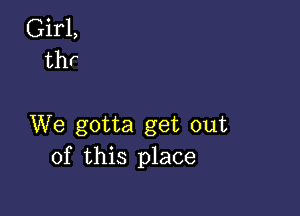 Girl,
thr

We gotta get out
of this place