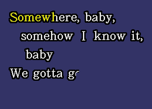 Somewhere, baby,

somehow I know it,
baby
We gotta gr