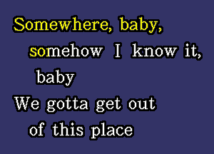 Somewhere, baby,

somehow I know it,
baby
We gotta get out

of this place