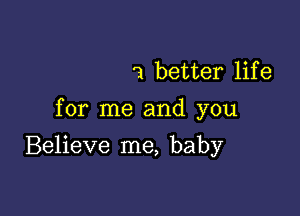 1 better lif e

for me and you

Believe me, baby