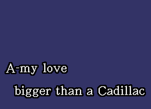 A-my love

bigger than a Cadillac