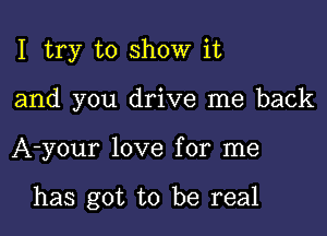 I try to show it
and you drive me back

A-your love for me

has got to be real