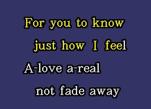 For you to know
just how I feel

A-love a-real

not fade away