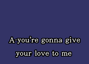 A-youTe gonna give

your love to me