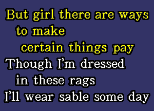 But girl there are ways
to make
certain things pay
Though Tm dressed
in these rags
1,11 wear sable some day