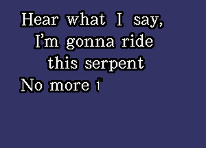 Hear What I say,
Fm gonna ride
this serpent

No more 1