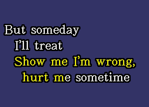 But someday
F11 treat

Show me Fm wrong,
hurt me sometime