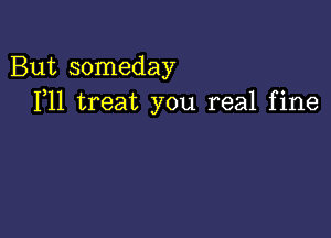 But someday
F11 treat you real fine