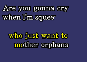 Are you gonna cry
When Fm squee'

who just want to
mother orphans