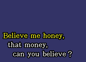 Believe me honey,
that money,
can you believe ?