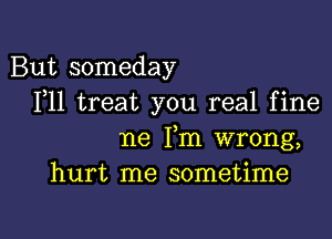 But someday
F11 treat you real fine

ne Fm wrong,
hurt me sometime