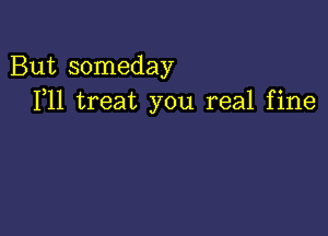 But someday
F11 treat you real fine