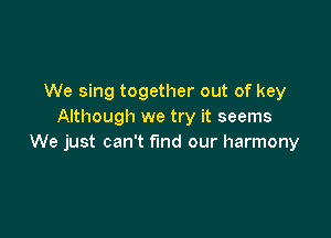 We sing together out of key
Although we try it seems

We just can't find our harmony