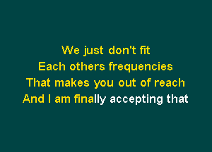 We just don't fit
Each others frequencies

That makes you out of reach
And I am finally accepting that