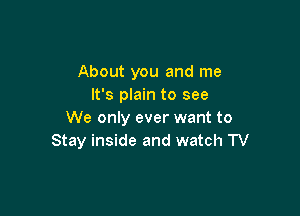 About you and me
It's plain to see

We only ever want to
Stay inside and watch TV