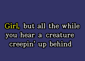 Girl, but all the While

you hear a creature
creepid up behind