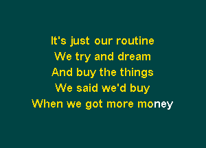 It's just our routine
We try and dream
And buy the things

We said we'd buy
When we got more money