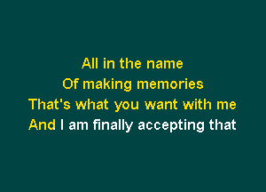 All in the name
0f making memories

That's what you want with me
And I am finally accepting that