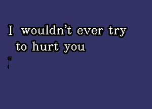 I wouldni ever try
to hurt you