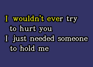 I wouldni ever try
to hurt you

I just needed someone
to hold me