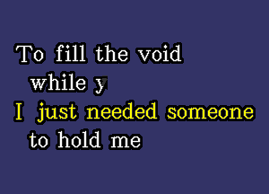 To fill the void
while )

I just needed someone
to hold me