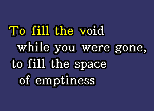 To fill the void
While you were gone,

to fill the space
of emptiness