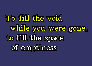 To fill the void
While you were gone,

to fill the space
of emptiness