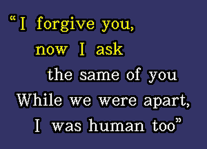 e I forgive you,

now I ask
the same of you
While we were apart,

I was human tooa,