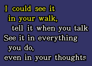 I could see it
in your walk,
tell it when you talk

See it in everything
you do,
even in your thoughts