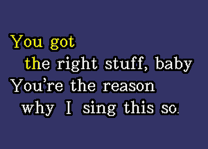 You got
the right stuff, baby

You,re the reason
Why I sing this so.