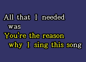 All that I needed
was

You,re the reason
Why I sing this song