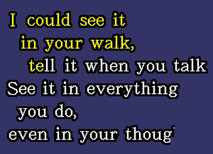 I could see it
in your walk,
tell it when you talk

See it in everything
you do,
even in your thoug.