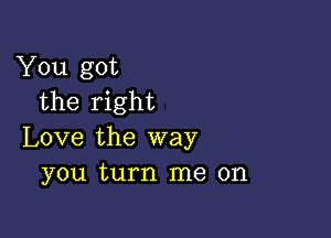 You got
the right

Love the way
you turn me on