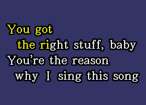 You got
the right stuff, baby

You,re the reason
Why I sing this song