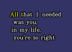 All that I needed
was you,

in my life,
youTe so right