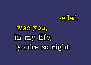 was you,

in my life,
youTe so right