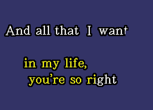 And all that I want

in my life,
youTe so right