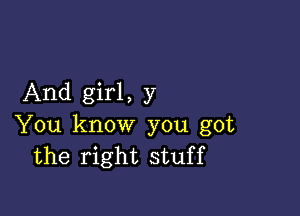 And girl, y

You know you got
the right stuff