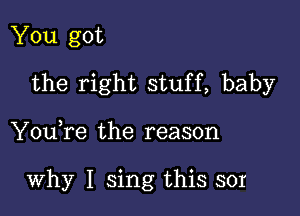 You got
the right stuff, baby

You,re the reason

why I sing this sor