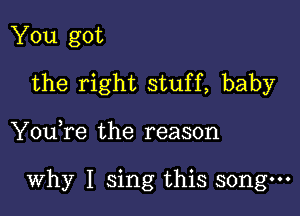 You got
the right stuff, baby

You,re the reason

why I sing this song.