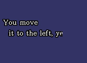 You move

it to the left, ye