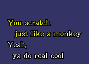 You scratch

just like a monkey
Yeah,
ya do real cool