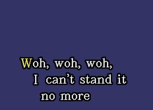 Woh, woh, woh,
I cank stand it
no more