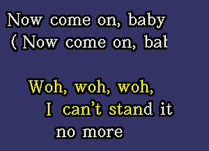 NOW come on, baby
( Now come on, bat

Woh, woh, woh,
I cank stand it
no more