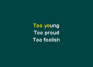 Too young
Too proud

Too foolish