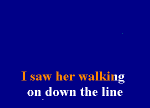 I saw her walking
on down the line